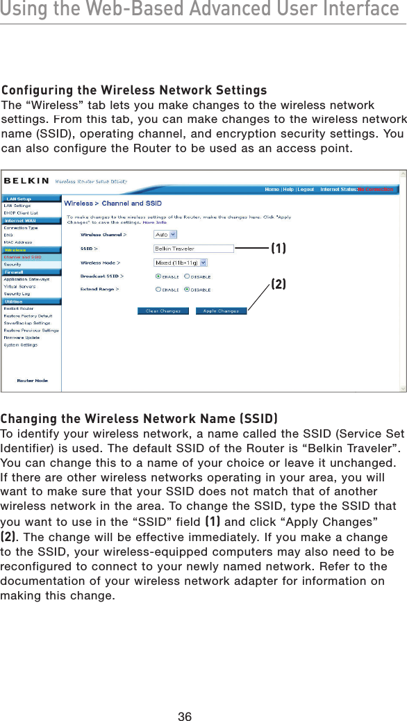 36Using the Web-Based Advanced User InterfaceUsing the Web-Based Advanced User InterfaceConfiguring the Wireless Network SettingsThe “Wireless” tab lets you make changes to the wireless network settings. From this tab, you can make changes to the wireless network name (SSID), operating channel, and encryption security settings. You can also configure the Router to be used as an access point.(1)(2)Changing the Wireless Network Name (SSID)To identify your wireless network, a name called the SSID (Service Set Identifier) is used. The default SSID of the Router is “Belkin Traveler”. You can change this to a name of your choice or leave it unchanged. If there are other wireless networks operating in your area, you will want to make sure that your SSID does not match that of another wireless network in the area. To change the SSID, type the SSID that you want to use in the “SSID” field (1) and click “Apply Changes” (2). The change will be effective immediately. If you make a change to the SSID, your wireless-equipped computers may also need to be reconfigured to connect to your newly named network. Refer to the documentation of your wireless network adapter for information on making this change.
