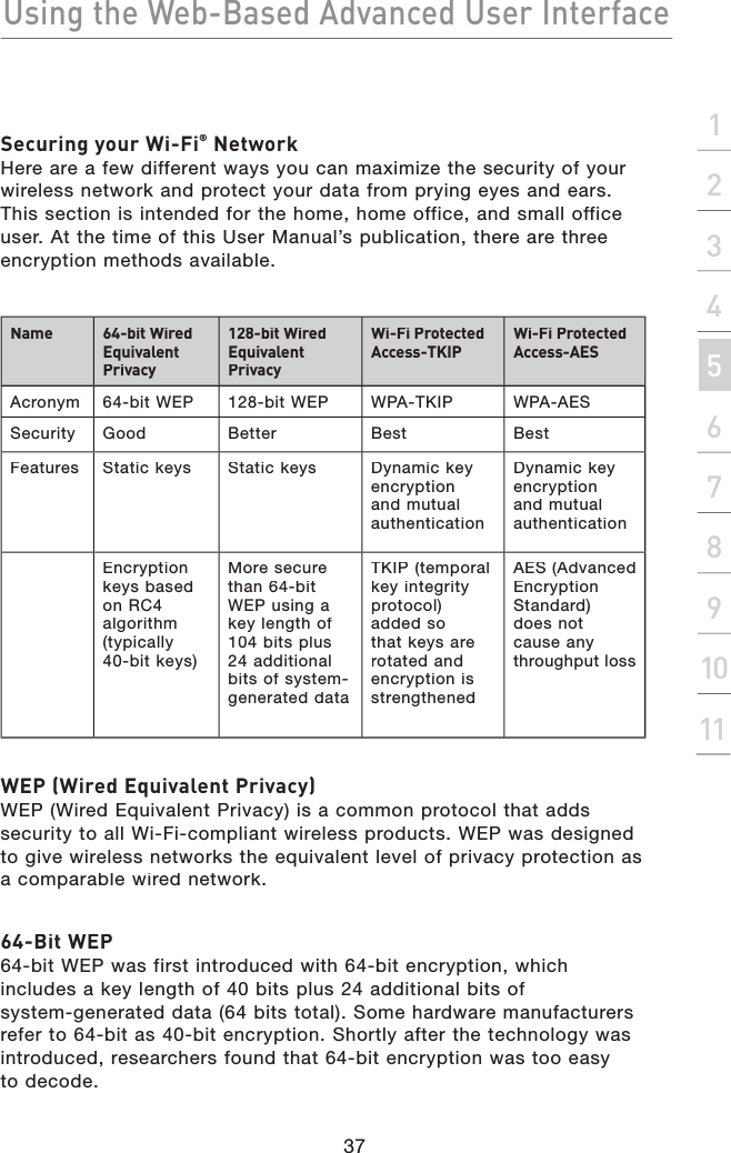 Using the Web-Based Advanced User Interface37section2134567891011Securing your Wi-Fi® NetworkHere are a few different ways you can maximize the security of your wireless network and protect your data from prying eyes and ears. This section is intended for the home, home office, and small office user. At the time of this User Manual’s publication, there are three encryption methods available.Name64-bit Wired Equivalent Privacy128-bit Wired Equivalent PrivacyWi-Fi Protected Access-TKIPWi-Fi Protected Access-AESAcronym64-bit WEP128-bit WEPWPA-TKIPWPA-AESSecurityGoodBetterBestBestFeaturesStatic keys Static keys Dynamic key encryption and mutual authenticationDynamic key encryption and mutual authenticationEncryption keys based on RC4 algorithm (typically 40-bit keys)More secure than 64-bit WEP using a key length of 104 bits plus 24 additional bits of system-generated dataTKIP (temporal key integrity protocol) added so that keys are rotated and encryption is strengthenedAES (Advanced Encryption Standard) does not cause any throughput lossWEP (Wired Equivalent Privacy) WEP (Wired Equivalent Privacy) is a common protocol that adds security to all Wi-Fi-compliant wireless products. WEP was designed to give wireless networks the equivalent level of privacy protection as a comparable wired network. 64-Bit WEP64-bit WEP was first introduced with 64-bit encryption, which includes a key length of 40 bits plus 24 additional bits of system-generated data (64 bits total). Some hardware manufacturers refer to 64-bit as 40-bit encryption. Shortly after the technology was introduced, researchers found that 64-bit encryption was too easy to decode.