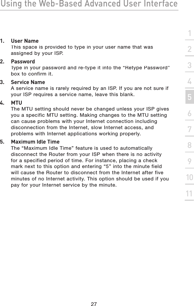 Using the Web-Based Advanced User Interface27section21345678910111.  User NameThis space is provided to type in your user name that was assigned by your ISP.2.  PasswordType in your password and re-type it into the “Retype Password” box to confirm it.3.  Service NameA service name is rarely required by an ISP. If you are not sure if your ISP requires a service name, leave this blank.4.  MTUThe MTU setting should never be changed unless your ISP gives you a specific MTU setting. Making changes to the MTU setting can cause problems with your Internet connection including disconnection from the Internet, slow Internet access, and problems with Internet applications working properly.5.  Maximum Idle TimeThe “Maximum Idle Time” feature is used to automatically disconnect the Router from your ISP when there is no activity for a specified period of time. For instance, placing a check mark next to this option and entering “5” into the minute field will cause the Router to disconnect from the Internet after five minutes of no Internet activity. This option should be used if you pay for your Internet service by the minute.