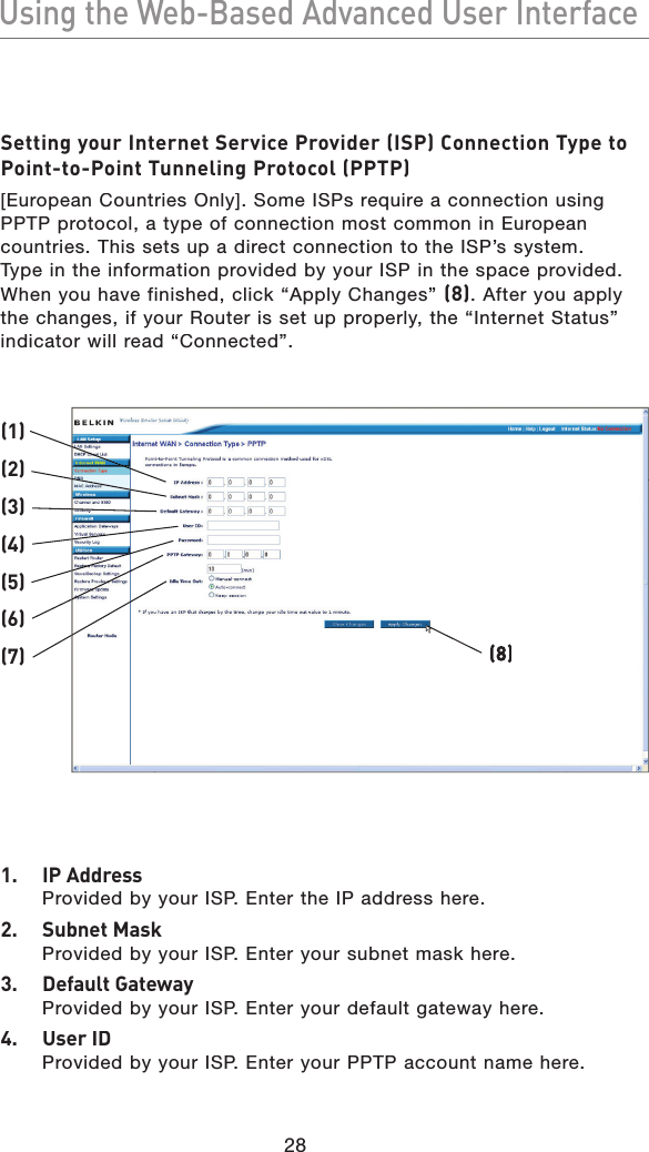 28Using the Web-Based Advanced User InterfaceUsing the Web-Based Advanced User InterfaceSetting your Internet Service Provider (ISP) Connection Type to Point-to-Point Tunneling Protocol (PPTP)[European Countries Only]. Some ISPs require a connection using PPTP protocol, a type of connection most common in European countries. This sets up a direct connection to the ISP’s system. Type in the information provided by your ISP in the space provided. When you have finished, click “Apply Changes” (8). After you apply the changes, if your Router is set up properly, the “Internet Status” indicator will read “Connected”.1.  IP AddressProvided by your ISP. Enter the IP address here.2.  Subnet MaskProvided by your ISP. Enter your subnet mask here.3.  Default GatewayProvided by your ISP. Enter your default gateway here.4.  User IDProvided by your ISP. Enter your PPTP account name here.(1)(2)(3)(4)(5)(6)(7)(8)