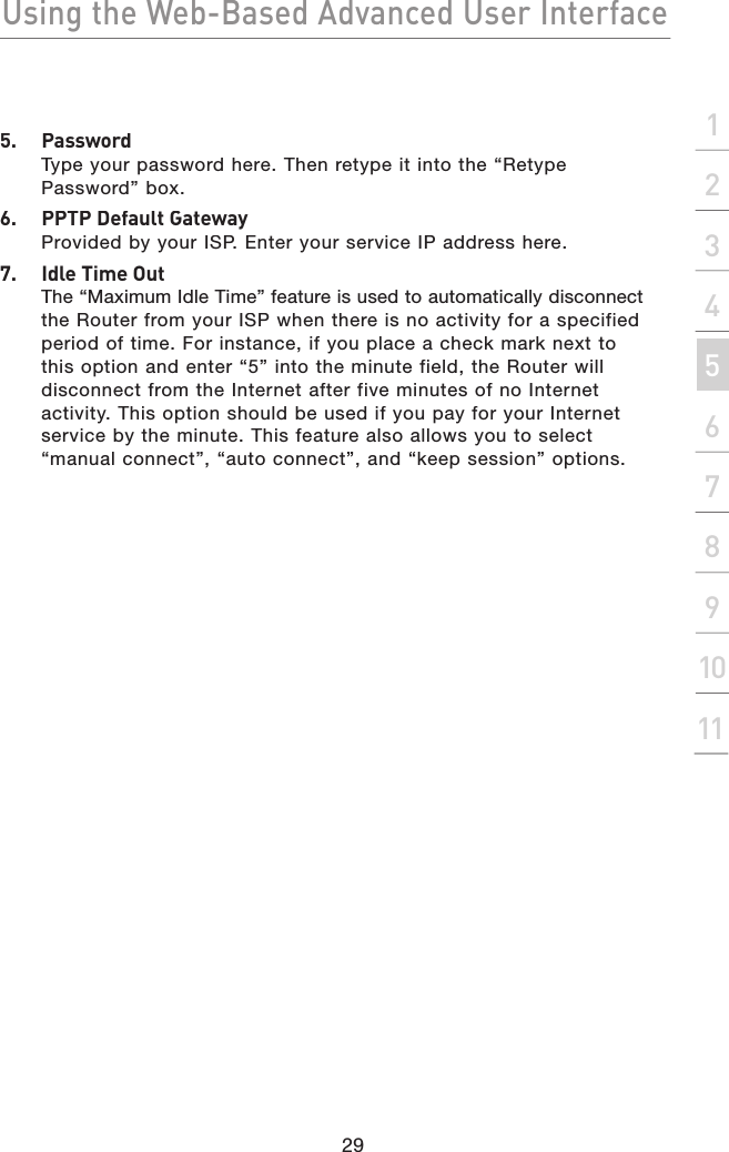 Using the Web-Based Advanced User Interface29section21345678910115.  PasswordType your password here. Then retype it into the “Retype Password” box.6.  PPTP Default GatewayProvided by your ISP. Enter your service IP address here.7.  Idle Time OutThe “Maximum Idle Time” feature is used to automatically disconnectthe Router from your ISP when there is no activity for a specified period of time. For instance, if you place a check mark next to this option and enter “5” into the minute field, the Router will disconnect from the Internet after five minutes of no Internet activity. This option should be used if you pay for your Internet service by the minute. This feature also allows you to select “manual connect”, “auto connect”, and “keep session” options.