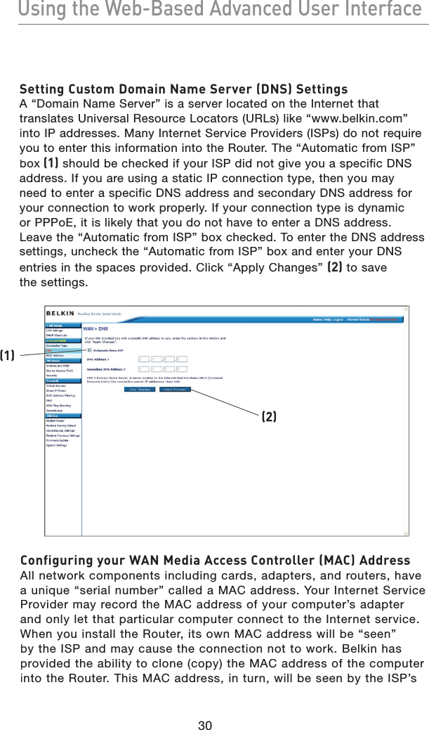 30Using the Web-Based Advanced User InterfaceUsing the Web-Based Advanced User InterfaceSetting Custom Domain Name Server (DNS) SettingsA “Domain Name Server” is a server located on the Internet that translates Universal Resource Locators (URLs) like “www.belkin.com” into IP addresses. Many Internet Service Providers (ISPs) do not require you to enter this information into the Router. The “Automatic from ISP” box (1) should be checked if your ISP did not give you a specific DNS address. If you are using a static IP connection type, then you may need to enter a specific DNS address and secondary DNS address for your connection to work properly. If your connection type is dynamic or PPPoE, it is likely that you do not have to enter a DNS address. Leave the “Automatic from ISP” box checked. To enter the DNS address settings, uncheck the “Automatic from ISP” box and enter your DNS entries in the spaces provided. Click “Apply Changes” (2) to save the settings.Configuring your WAN Media Access Controller (MAC) AddressAll network components including cards, adapters, and routers, have a unique “serial number” called a MAC address. Your Internet Service Provider may record the MAC address of your computer’s adapter and only let that particular computer connect to the Internet service. When you install the Router, its own MAC address will be “seen” by the ISP and may cause the connection not to work. Belkin has provided the ability to clone (copy) the MAC address of the computer into the Router. This MAC address, in turn, will be seen by the ISP’s (2)(1)