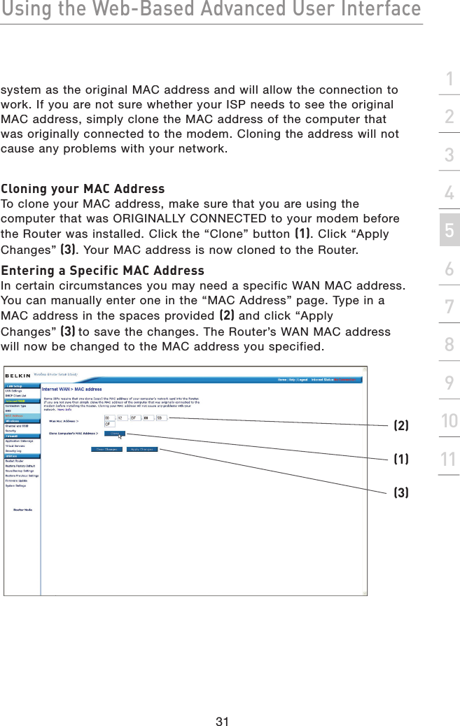 Using the Web-Based Advanced User Interface31section2134567891011system as the original MAC address and will allow the connection to work. If you are not sure whether your ISP needs to see the original MAC address, simply clone the MAC address of the computer that was originally connected to the modem. Cloning the address will not cause any problems with your network.Cloning your MAC AddressTo clone your MAC address, make sure that you are using the computer that was ORIGINALLY CONNECTED to your modem before the Router was installed. Click the “Clone” button (1). Click “Apply Changes”(3). Your MAC address is now cloned to the Router.Entering a Specific MAC AddressIn certain circumstances you may need a specific WAN MAC address. You can manually enter one in the “MAC Address” page. Type in a MAC address in the spaces provided (2) and click “Apply Changes”(3) to save the changes. The Router’s WAN MAC address will now be changed to the MAC address you specified.(1)(2)(3)