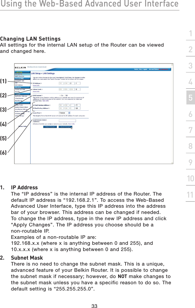 Using the Web-Based Advanced User Interface33section2134567891011Changing LAN SettingsAll settings for the internal LAN setup of the Router can be viewed and changed here.1.  IP AddressThe “IP address” is the internal IP address of the Router. The default IP address is “192.168.2.1”. To access the Web-Based Advanced User Interface, type this IP address into the address bar of your browser. This address can be changed if needed. To change the IP address, type in the new IP address and click “Apply Changes”. The IP address you choose should be a non-routable IP. Examples of a non-routable IP are:192.168.x.x (where x is anything between 0 and 255), and10.x.x.x (where x is anything between 0 and 255).2.  Subnet MaskThere is no need to change the subnet mask. This is a unique, advanced feature of your Belkin Router. It is possible to change the subnet mask if necessary; however, do NOT make changes to the subnet mask unless you have a specific reason to do so. The default setting is “255.255.255.0”.(1)(2)(3)(4)(6)(5)