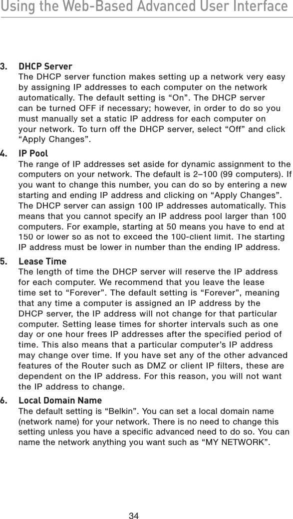 34Using the Web-Based Advanced User InterfaceUsing the Web-Based Advanced User Interface3.  DHCP ServerThe DHCP server function makes setting up a network very easy by assigning IP addresses to each computer on the network automatically. The default setting is “On”. The DHCP server can be turned OFF if necessary; however, in order to do so you must manually set a static IP address for each computer on your network. To turn off the DHCP server, select “Off” and click “Apply Changes”.4.  IP PoolThe range of IP addresses set aside for dynamic assignment to the computers on your network. The default is 2–100 (99 computers). If you want to change this number, you can do so by entering a new starting and ending IP address and clicking on “Apply Changes”. The DHCP server can assign 100 IP addresses automatically. This means that you cannot specify an IP address pool larger than 100 computers. For example, starting at 50 means you have to end at 150 or lower so as not to exceed the 100-client limit. The starting IP address must be lower in number than the ending IP address.5.  Lease TimeThe length of time the DHCP server will reserve the IP address for each computer. We recommend that you leave the lease time set to “Forever”. The default setting is “Forever”, meaning that any time a computer is assigned an IP address by the DHCP server, the IP address will not change for that particular computer. Setting lease times for shorter intervals such as one day or one hour frees IP addresses after the specified period of time. This also means that a particular computer’s IP address may change over time. If you have set any of the other advanced features of the Router such as DMZ or client IP filters, these are dependent on the IP address. For this reason, you will not want the IP address to change.6.  Local Domain NameThe default setting is “Belkin”. You can set a local domain name (network name) for your network. There is no need to change this setting unless you have a specific advanced need to do so. You can name the network anything you want such as “MY NETWORK”.