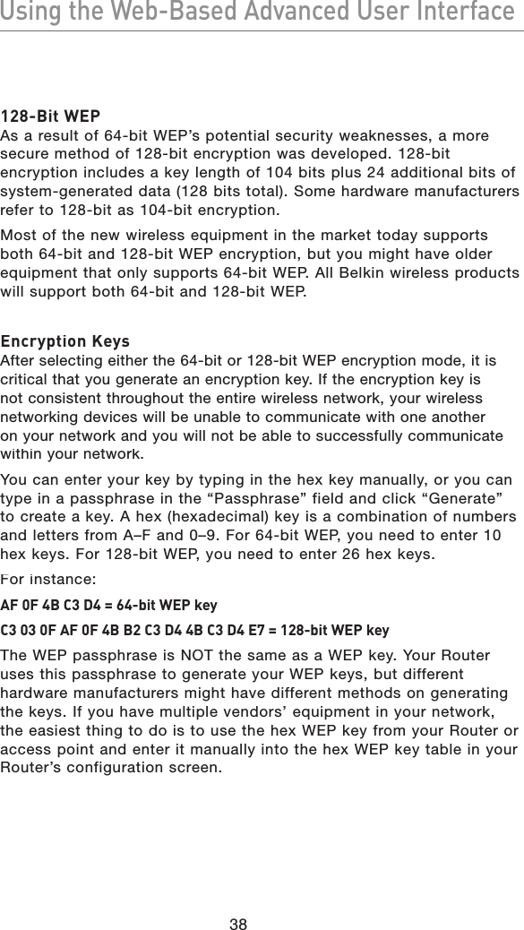 38Using the Web-Based Advanced User InterfaceUsing the Web-Based Advanced User Interface128-Bit WEP As a result of 64-bit WEP’s potential security weaknesses, a more secure method of 128-bit encryption was developed. 128-bit encryption includes a key length of 104 bits plus 24 additional bits of system-generated data (128 bits total). Some hardware manufacturers refer to 128-bit as 104-bit encryption. Most of the new wireless equipment in the market today supports both 64-bit and 128-bit WEP encryption, but you might have older equipment that only supports 64-bit WEP. All Belkin wireless products will support both 64-bit and 128-bit WEP.Encryption KeysAfter selecting either the 64-bit or 128-bit WEP encryption mode, it is critical that you generate an encryption key. If the encryption key is not consistent throughout the entire wireless network, your wireless networking devices will be unable to communicate with one another on your network and you will not be able to successfully communicate within your network. You can enter your key by typing in the hex key manually, or you can type in a passphrase in the “Passphrase” field and click “Generate” to create a key. A hex (hexadecimal) key is a combination of numbers and letters from A–F and 0–9. For 64-bit WEP, you need to enter 10 hex keys. For 128-bit WEP, you need to enter 26 hex keys. For instance:AF 0F 4B C3 D4 = 64-bit WEP keyC3 03 0F AF 0F 4B B2 C3 D4 4B C3 D4 E7 = 128-bit WEP keyThe WEP passphrase is NOT the same as a WEP key. Your Router uses this passphrase to generate your WEP keys, but different hardware manufacturers might have different methods on generating the keys. If you have multiple vendors’ equipment in your network, the easiest thing to do is to use the hex WEP key from your Router or access point and enter it manually into the hex WEP key table in your Router’s configuration screen.