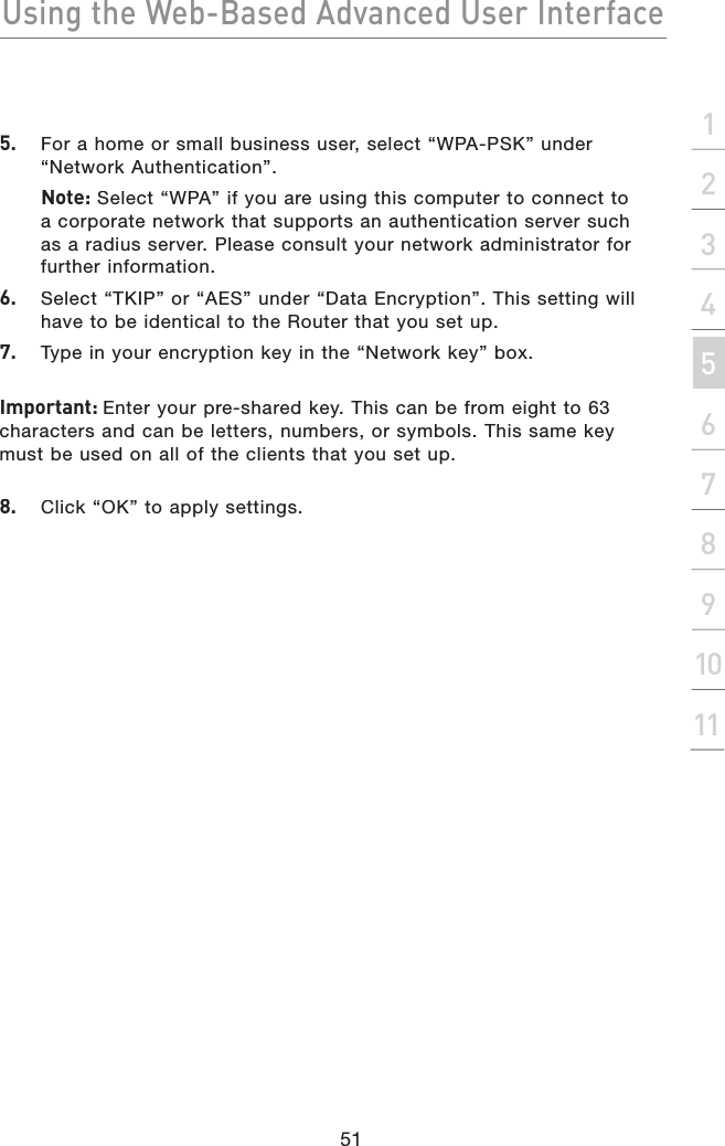 Using the Web-Based Advanced User Interface51section21345678910115.   For a home or small business user, select “WPA-PSK” under “Network Authentication”.   Note: Select “WPA” if you are using this computer to connect to a corporate network that supports an authentication server such as a radius server. Please consult your network administrator for further information.6.   Select “TKIP” or “AES” under “Data Encryption”. This setting will have to be identical to the Router that you set up.7.   Type in your encryption key in the “Network key” box.Important: Enter your pre-shared key. This can be from eight to 63 characters and can be letters, numbers, or symbols. This same key must be used on all of the clients that you set up.8.   Click “OK” to apply settings.