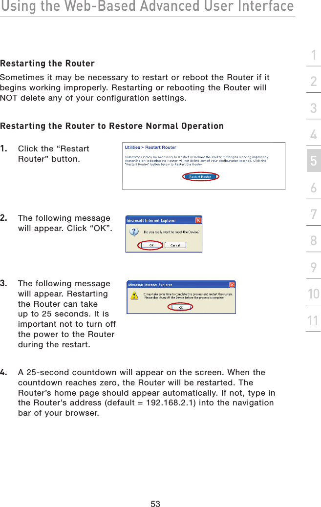 Using the Web-Based Advanced User Interface53section2134567891011Restarting the RouterSometimes it may be necessary to restart or reboot the Router if it begins working improperly. Restarting or rebooting the Router will NOT delete any of your configuration settings.Restarting the Router to Restore Normal Operation1.   Click the “Restart Router” button.2.   The following message will appear. Click “OK”.3.   The following message will appear. Restarting the Router can take up to 25 seconds. It is important not to turn off the power to the Router during the restart.4.  A 25-second countdown will appear on the screen. When the countdown reaches zero, the Router will be restarted. The Router’s home page should appear automatically. If not, type in the Router’s address (default = 192.168.2.1) into the navigation bar of your browser.