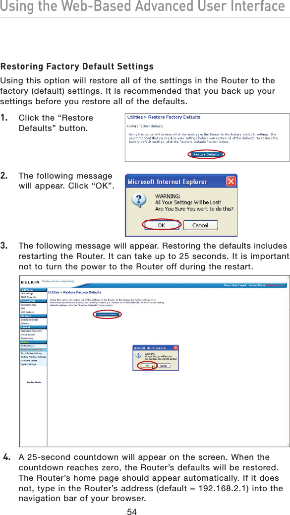 54Using the Web-Based Advanced User InterfaceUsing the Web-Based Advanced User InterfaceRestoring Factory Default SettingsUsing this option will restore all of the settings in the Router to the factory (default) settings. It is recommended that you back up your settings before you restore all of the defaults.1.   Click the “Restore Defaults” button.2.   The following message will appear. Click “OK”.3.  The following message will appear. Restoring the defaults includes restarting the Router. It can take up to 25 seconds. It is important not to turn the power to the Router off during the restart.4.   A 25-second countdown will appear on the screen. When the countdown reaches zero, the Router’s defaults will be restored. The Router’s home page should appear automatically. If it does not, type in the Router’s address (default = 192.168.2.1) into the navigation bar of your browser.