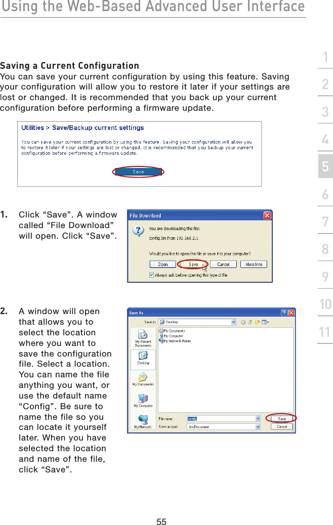 Using the Web-Based Advanced User Interface55section2134567891011Saving a Current ConfigurationYou can save your current configuration by using this feature. Saving your configuration will allow you to restore it later if your settings are lost or changed. It is recommended that you back up your current configuration before performing a firmware update.1.   Click “Save”. A window called “File Download” will open. Click “Save”.2.   A window will open that allows you to select the location where you want to save the configuration file. Select a location. You can name the file anything you want, or use the default name “Config”. Be sure to name the file so you can locate it yourself later. When you have selected the location and name of the file, click “Save”.