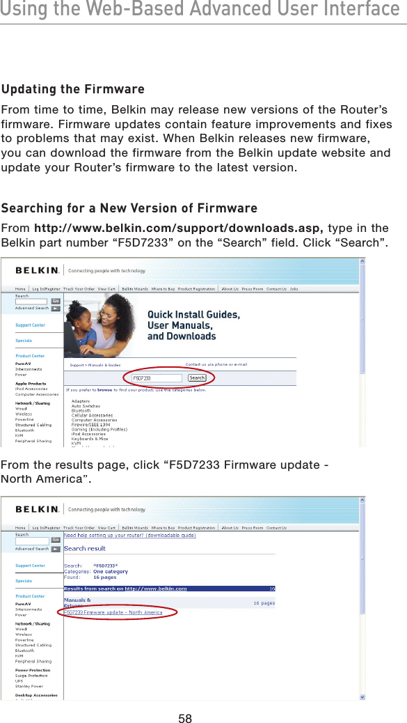 58Using the Web-Based Advanced User InterfaceUsing the Web-Based Advanced User InterfaceUpdating the FirmwareFrom time to time, Belkin may release new versions of the Router’s firmware. Firmware updates contain feature improvements and fixes to problems that may exist. When Belkin releases new firmware, you can download the firmware from the Belkin update website and update your Router’s firmware to the latest version.Searching for a New Version of FirmwareFrom http://www.belkin.com/support/downloads.asp, type in the Belkin part number “F5D7233” on the “Search” field. Click “Search”.From the results page, click “F5D7233 Firmware update - North America”.