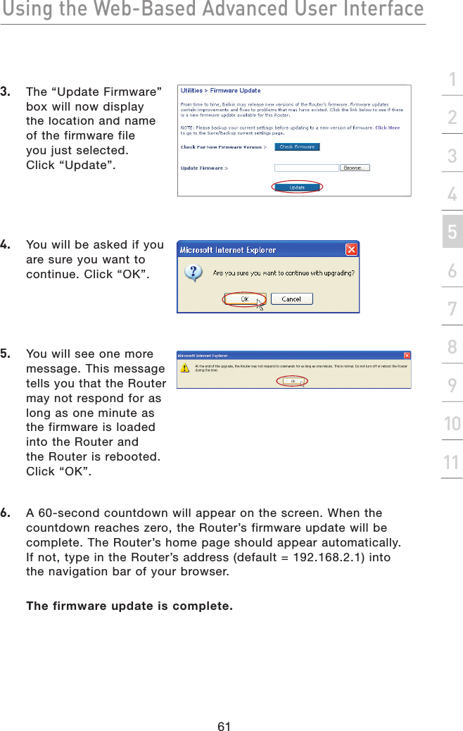 Using the Web-Based Advanced User Interface61section21345678910113.  The “Update Firmware” box will now display the location and name of the firmware file you just selected. Click “Update”.4.   You will be asked if you are sure you want to continue. Click “OK”.5.   You will see one more message. This message tells you that the Router may not respond for as long as one minute as the firmware is loaded into the Router and the Router is rebooted. Click “OK”.6.   A 60-second countdown will appear on the screen. When the countdown reaches zero, the Router’s firmware update will be complete. The Router’s home page should appear automatically. If not, type in the Router’s address (default = 192.168.2.1) into the navigation bar of your browser.The firmware update is complete.