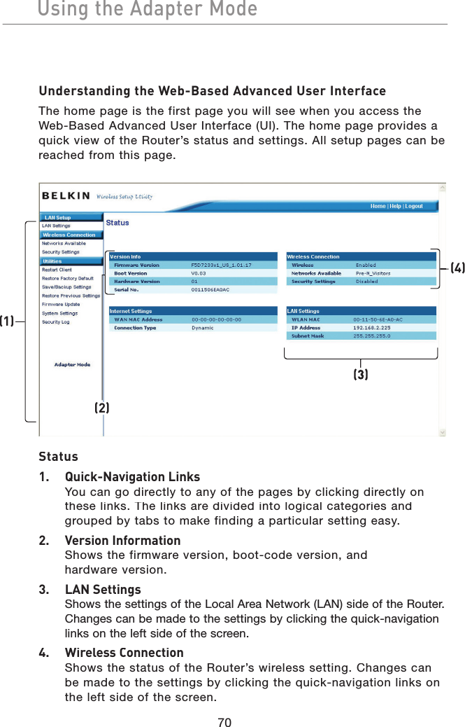 70Using the Adapter ModeUsing the Adapter ModeUnderstanding the Web-Based Advanced User InterfaceThe home page is the first page you will see when you access the Web-Based Advanced User Interface (UI). The home page provides a quick view of the Router’s status and settings. All setup pages can be reached from this page.Status1.  Quick-Navigation LinksYou can go directly to any of the pages by clicking directly on these links. The links are divided into logical categories and grouped by tabs to make finding a particular setting easy.2.  Version InformationShows the firmware version, boot-code version, and hardware version.3.  LAN SettingsShows the settings of the Local Area Network (LAN) side of the Router. Changes can be made to the settings by clicking the quick-navigation links on the left side of the screen.4.  Wireless ConnectionShows the status of the Router’s wireless setting. Changes can be made to the settings by clicking the quick-navigation links on the left side of the screen.(1)(2)(3)(4)