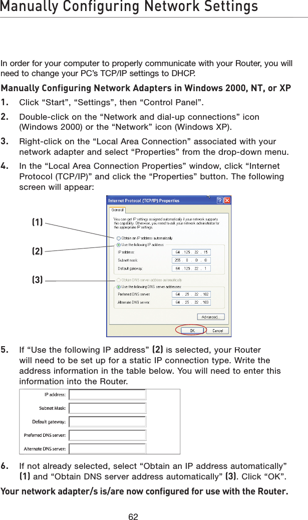 62Manually Configuring Network SettingsIn order for your computer to properly communicate with your Router, you will need to change your PC’s TCP/IP settings to DHCP. Manually Configuring Network Adapters in Windows 2000, NT, or XP 1.   Click “Start”, “Settings”, then “Control Panel”.2.   Double-click on the “Network and dial-up connections” icon (Windows 2000) or the “Network” icon (Windows XP).3.   Right-click on the “Local Area Connection” associated with your network adapter and select “Properties” from the drop-down menu.4.   In the “Local Area Connection Properties” window, click “Internet  Protocol (TCP/IP)” and click the “Properties” button. The following screen will appear:5.   If “Use the following IP address” (2) is selected, your Router will need to be set up for a static IP connection type. Write the address information in the table below. You will need to enter this information into the Router.6.   If not already selected, select “Obtain an IP address automatically” (1) and “Obtain DNS server address automatically”(3). Click “OK”.Your network adapter/s is/are now configured for use with the Router.(1)(2)(3)