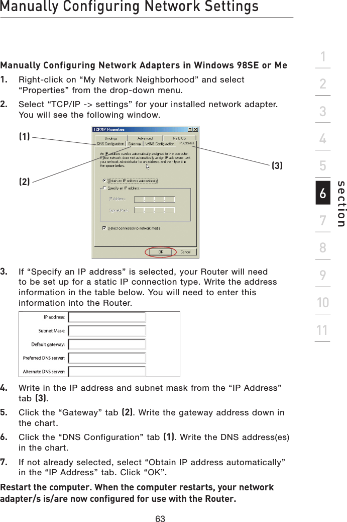 Manually Configuring Network Settings63section2134567891011Manually Configuring Network Adapters in Windows 98SE or Me1.   Right-click on “My Network Neighborhood” and select “Properties” from the drop-down menu.2.   Select “TCP/IP -&gt; settings” for your installed network adapter. You will see the following window.3.   If “Specify an IP address” is selected, your Router will need to be set up for a static IP connection type. Write the address information in the table below. You will need to enter this information into the Router.(1)(2)(3)4.   Write in the IP address and subnet mask from the “IP Address” tab (3).5.   Click the “Gateway” tab (2). Write the gateway address down in the chart.6.   Click the “DNS Configuration” tab (1). Write the DNS address(es) in the chart.7.   If not already selected, select “Obtain IP address automatically” in the “IP Address” tab. Click “OK”.Restart the computer. When the computer restarts, your network adapter/s is/are now configured for use with the Router.