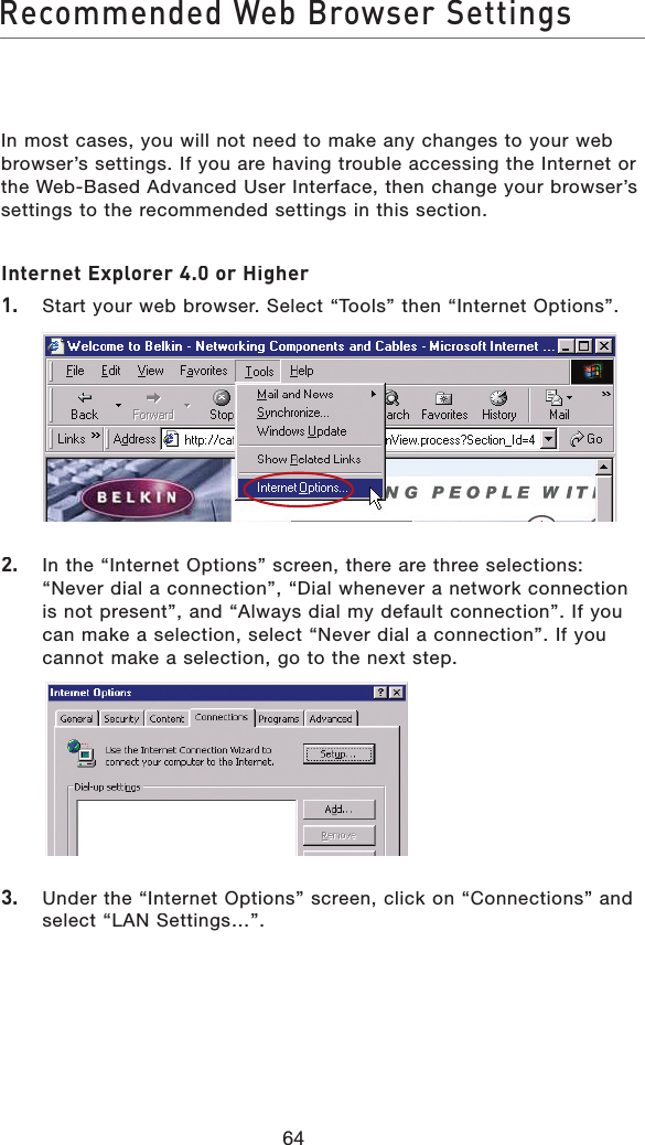 64Recommended Web Browser SettingsIn most cases, you will not need to make any changes to your web browser’s settings. If you are having trouble accessing the Internet or the Web-Based Advanced User Interface, then change your browser’s settings to the recommended settings in this section.Internet Explorer 4.0 or Higher1.   Start your web browser. Select “Tools” then “Internet Options”.2.   In the “Internet Options” screen, there are three selections: “Never dial a connection”, “Dial whenever a network connection is not present”, and “Always dial my default connection”. If you can make a selection, select “Never dial a connection”. If you cannot make a selection, go to the next step.  3.   Under the “Internet Options” screen, click on “Connections” and select “LAN Settings…”.