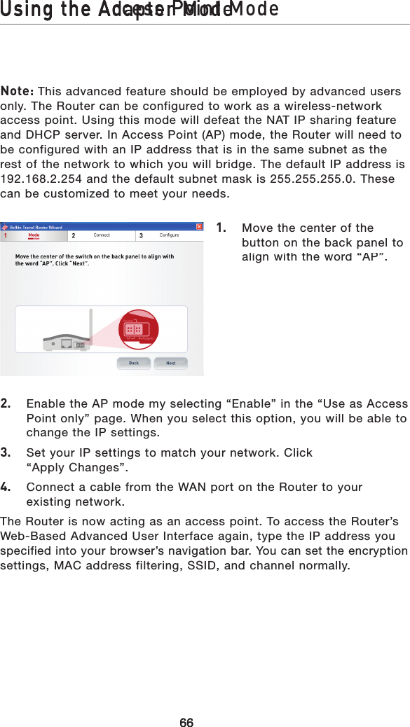 Using the Access Point Mode666666Using the Access Point ModeUsing the Adapter ModeUsing the Access Point ModeNote: This advanced feature should be employed by advanced users only. The Router can be configured to work as a wireless-network access point. Using this mode will defeat the NAT IP sharing feature and DHCP server. In Access Point (AP) mode, the Router will need to be configured with an IP address that is in the same subnet as the rest of the network to which you will bridge. The default IP address is 192.168.2.254 and the default subnet mask is 255.255.255.0. These can be customized to meet your needs.1.   Move the center of the button on the back panel to align with the word “AP”.2.   Enable the AP mode my selecting “Enable” in the “Use as Access Point only” page. When you select this option, you will be able to change the IP settings.3.   Set your IP settings to match your network. Click “Apply Changes”. 4.   Connect a cable from the WAN port on the Router to your existing network.The Router is now acting as an access point. To access the Router’s Web-Based Advanced User Interface again, type the IP address you specified into your browser’s navigation bar. You can set the encryption settings, MAC address filtering, SSID, and channel normally.