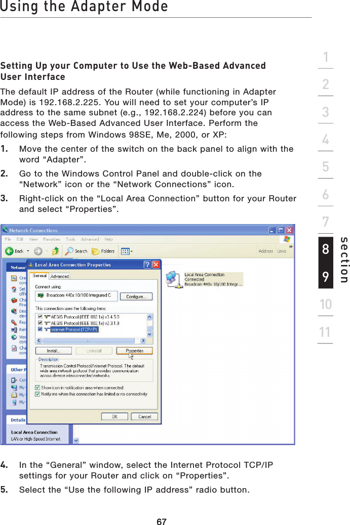 Using the Adapter Mode676767section2134567891011Setting Up your Computer to Use the Web-Based Advanced User InterfaceThe default IP address of the Router (while functioning in Adapter Mode) is 192.168.2.225. You will need to set your computer’s IP address to the same subnet (e.g., 192.168.2.224) before you can access the Web-Based Advanced User Interface. Perform the following steps from Windows 98SE, Me, 2000, or XP:1.   Move the center of the switch on the back panel to align with the word “Adapter”.2.   Go to the Windows Control Panel and double-click on the “Network” icon or the “Network Connections” icon. 3.   Right-click on the “Local Area Connection” button for your Router and select “Properties”.4.   In the “General” window, select the Internet Protocol TCP/IP settings for your Router and click on “Properties”.5.   Select the “Use the following IP address” radio button. 