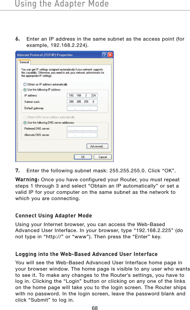 68Using the Adapter ModeUsing the Adapter Mode6.   Enter an IP address in the same subnet as the access point (for example, 192.168.2.224).7.   Enter the following subnet mask: 255.255.255.0. Click “OK”.Warning: Once you have configured your Router, you must repeat steps 1 through 3 and select “Obtain an IP automatically” or set a valid IP for your computer on the same subnet as the network to which you are connecting.Connect Using Adapter ModeUsing your Internet browser, you can access the Web-Based Advanced User Interface. In your browser, type “192.168.2.225” (do not type in “http://” or “www”). Then press the “Enter” key.Logging into the Web-Based Advanced User InterfaceYou will see the Web-Based Advanced User Interface home page in your browser window. The home page is visible to any user who wants to see it. To make any changes to the Router’s settings, you have to log in. Clicking the “Login” button or clicking on any one of the links on the home page will take you to the login screen. The Router ships with no password. In the login screen, leave the password blank and click “Submit” to log in.