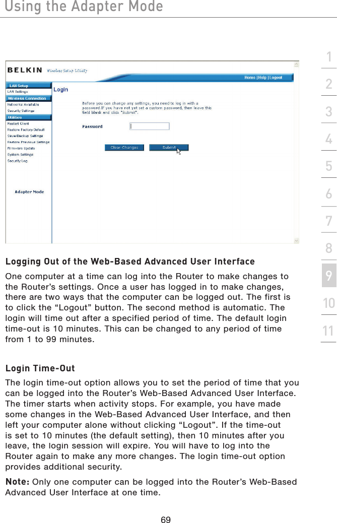 Using the Adapter Mode69Using the Adapter Modesection2134567891011Using the Adapter ModeLogging Out of the Web-Based Advanced User InterfaceOne computer at a time can log into the Router to make changes to the Router’s settings. Once a user has logged in to make changes, there are two ways that the computer can be logged out. The first is to click the “Logout” button. The second method is automatic. The login will time out after a specified period of time. The default login time-out is 10 minutes. This can be changed to any period of time from 1 to 99 minutes.Login Time-OutThe login time-out option allows you to set the period of time that you can be logged into the Router’s Web-Based Advanced User Interface. The timer starts when activity stops. For example, you have made some changes in the Web-Based Advanced User Interface, and then left your computer alone without clicking “Logout”. If the time-out is set to 10 minutes (the default setting), then 10 minutes after you leave, the login session will expire. You will have to log into the Router again to make any more changes. The login time-out option provides additional security.Note: Only one computer can be logged into the Router’s Web-Based Advanced User Interface at one time.