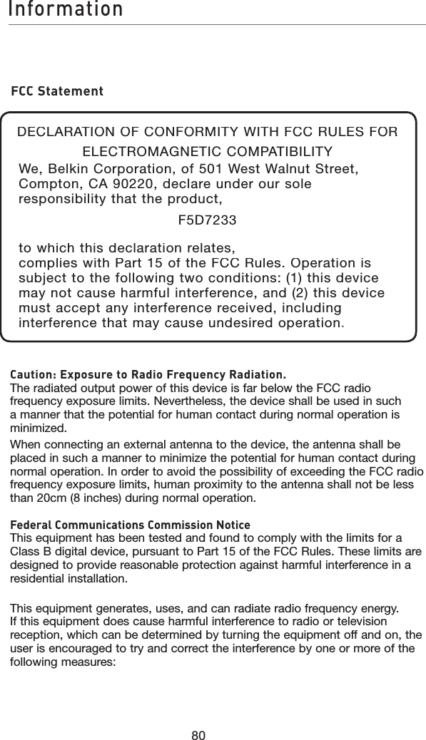 80InformationCaution: Exposure to Radio Frequency Radiation.The radiated output power of this device is far below the FCC radio frequency exposure limits. Nevertheless, the device shall be used in such a manner that the potential for human contact during normal operation is minimized.When connecting an external antenna to the device, the antenna shall be placed in such a manner to minimize the potential for human contact during normal operation. In order to avoid the possibility of exceeding the FCC radio frequency exposure limits, human proximity to the antenna shall not be less than 20cm (8 inches) during normal operation.Federal Communications Commission NoticeThis equipment has been tested and found to comply with the limits for a Class B digital device, pursuant to Part 15 of the FCC Rules. These limits are designed to provide reasonable protection against harmful interference in a residential installation.This equipment generates, uses, and can radiate radio frequency energy. If this equipment does cause harmful interference to radio or television reception, which can be determined by turning the equipment off and on, the user is encouraged to try and correct the interference by one or more of the following measures:FCC StatementDECLARATION OF CONFORMITY WITH FCC RULES FOR ELECTROMAGNETIC COMPATIBILITYWe, Belkin Corporation, of 501 West Walnut Street, Compton, CA 90220, declare under our sole responsibility that the product,F5D7233to which this declaration relates,complies with Part 15 of the FCC Rules. Operation is subject to the following two conditions: (1) this device may not cause harmful interference, and (2) this device must accept any interference received, including interference that may cause undesired operation.    