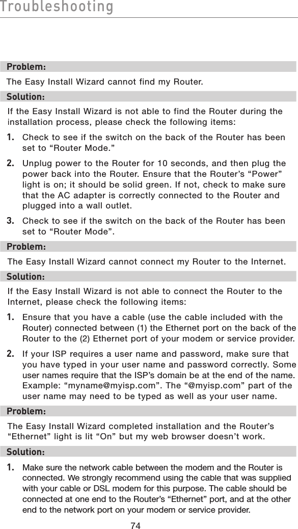 74TroubleshootingTroubleshootingProblem:The Easy Install Wizard cannot find my Router.Solution: If the Easy Install Wizard is not able to find the Router during the installation process, please check the following items:1.   Check to see if the switch on the back of the Router has been set to “Router Mode.”2.   Unplug power to the Router for 10 seconds, and then plug the power back into the Router. Ensure that the Router’s “Power” light is on; it should be solid green. If not, check to make sure that the AC adapter is correctly connected to the Router and plugged into a wall outlet.3.  Check to see if the switch on the back of the Router has been set to “Router Mode”.Problem:The Easy Install Wizard cannot connect my Router to the Internet. Solution:If the Easy Install Wizard is not able to connect the Router to the Internet, please check the following items:1.   Ensure that you have a cable (use the cable included with the Router) connected between (1) the Ethernet port on the back of the Router to the (2) Ethernet port of your modem or service provider.2.   If your ISP requires a user name and password, make sure that you have typed in your user name and password correctly. Some user names require that the ISP’s domain be at the end of the name. Example: “myname@myisp.com”. The “@myisp.com” part of the user name may need to be typed as well as your user name. Problem:The Easy Install Wizard completed installation and the Router’s “Ethernet” light is lit “On” but my web browser doesn’t work.Solution:1.  Make sure the network cable between the modem and the Router is connected. We strongly recommend using the cable that was supplied with your cable or DSL modem for this purpose. The cable should be connected at one end to the Router’s “Ethernet” port, and at the other end to the network port on your modem or service provider.