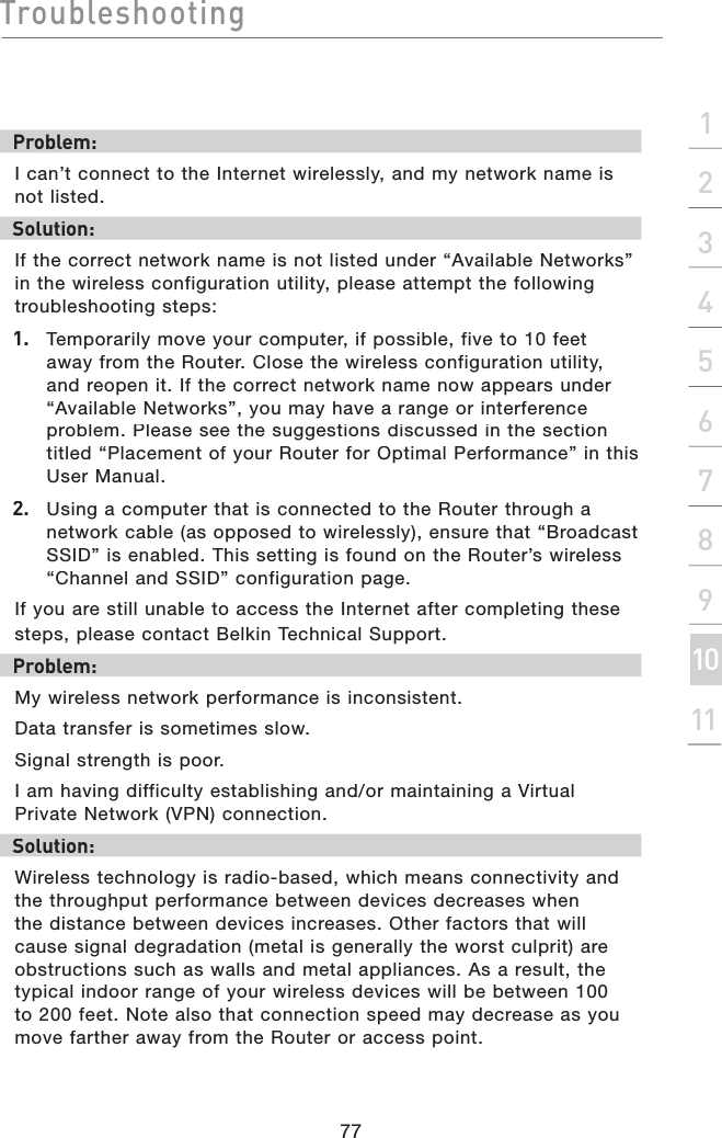 Troubleshooting77section2134567891011Problem:I can’t connect to the Internet wirelessly, and my network name is not listed.Solution:If the correct network name is not listed under “Available Networks” in the wireless configuration utility, please attempt the following troubleshooting steps:1.   Temporarily move your computer, if possible, five to 10 feet away from the Router. Close the wireless configuration utility, and reopen it. If the correct network name now appears under “Available Networks”, you may have a range or interference problem. Please see the suggestions discussed in the section titled “Placement of your Router for Optimal Performance” in this User Manual.2.   Using a computer that is connected to the Router through a network cable (as opposed to wirelessly), ensure that “Broadcast SSID” is enabled. This setting is found on the Router’s wireless “Channel and SSID” configuration page.If you are still unable to access the Internet after completing these steps, please contact Belkin Technical Support.Problem: My wireless network performance is inconsistent.Data transfer is sometimes slow.Signal strength is poor.I am having difficulty establishing and/or maintaining a Virtual Private Network (VPN) connection.Solution:Wireless technology is radio-based, which means connectivity and the throughput performance between devices decreases when the distance between devices increases. Other factors that will cause signal degradation (metal is generally the worst culprit) are obstructions such as walls and metal appliances. As a result, the typical indoor range of your wireless devices will be between 100 to 200 feet. Note also that connection speed may decrease as you move farther away from the Router or access point. 