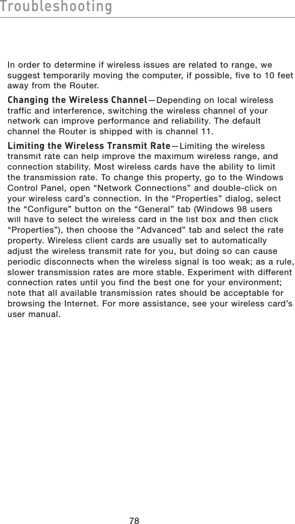 78TroubleshootingTroubleshootingIn order to determine if wireless issues are related to range, we suggest temporarily moving the computer, if possible, five to 10 feet away from the Router. Changing the Wireless Channel—Depending on local wireless traffic and interference, switching the wireless channel of your network can improve performance and reliability. The default channel the Router is shipped with is channel 11. Limiting the Wireless Transmit Rate—Limiting the wireless transmit rate can help improve the maximum wireless range, and connection stability. Most wireless cards have the ability to limit the transmission rate. To change this property, go to the Windows Control Panel, open “Network Connections” and double-click on your wireless card’s connection. In the “Properties” dialog, select the “Configure” button on the “General” tab (Windows 98 users will have to select the wireless card in the list box and then click “Properties”), then choose the “Advanced” tab and select the rate property. Wireless client cards are usually set to automatically adjust the wireless transmit rate for you, but doing so can cause periodic disconnects when the wireless signal is too weak; as a rule, slower transmission rates are more stable. Experiment with different connection rates until you find the best one for your environment; note that all available transmission rates should be acceptable for browsing the Internet. For more assistance, see your wireless card’s user manual. 