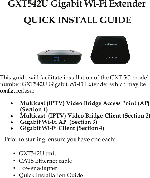   GXT542U Gigabit Wi-Fi Extender  QUICK INSTALL GUIDE           This guide will facilitate installation of the GXT 5G model number GXT542U Gigabit Wi-Fi Extender which may be configured as a:  • Multicast (IPTV) Video Bridge Access Point (AP) (Section 1) • Multicast  (IPTV) Video Bridge Client (Section 2) • Gigabit Wi-Fi AP  (Section 3) • Gigabit Wi-Fi Client (Section 4)  Prior to starting, ensure you have one each:  •  GXT542U unit •  CAT5 Ethernet cable •  Power adapter •  Quick Installation Guide 