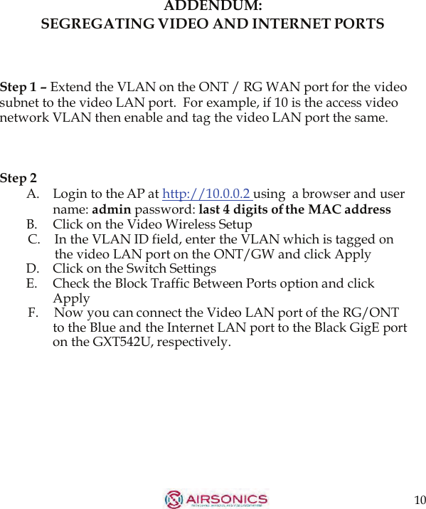 10  ADDENDUM: SEGREGATING VIDEO AND INTERNET PORTS    Step 1 – Extend the VLAN on the ONT / RG WAN port for the video subnet to the video LAN port.  For example, if 10 is the access video network VLAN then enable and tag the video LAN port the same.    Step 2 A.   Login to the AP at http://10.0.0.2  using  a browser and user name: admin password: last 4 digits of the MAC address B. Click on the Video Wireless Setup C.    In the VLAN ID field, enter the VLAN which is tagged on the video LAN port on the ONT/GW and click Apply D.   Click on the Switch Settings E. Check the Block Traffic Between Ports option and click Apply F.  Now you can connect the Video LAN port of the RG/ONT to the Blue and the Internet LAN port to the Black GigE port on the GXT542U, respectively.   