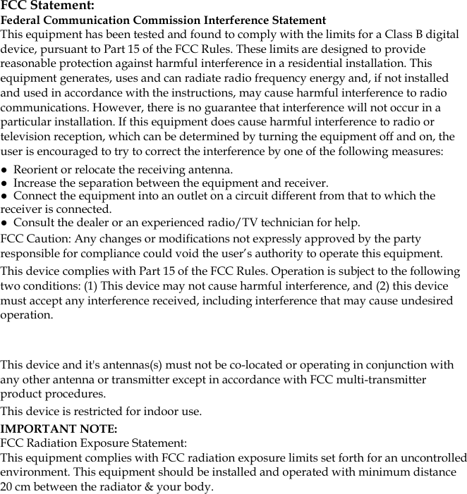   FCC Statement: Federal Communication Commission Interference Statement  This equipment has been tested and found to comply with the limits for a Class B digital device, pursuant to Part 15 of the FCC Rules. These limits are designed to provide reasonable protection against harmful interference in a residential installation. This equipment generates, uses and can radiate radio frequency energy and, if not installed and used in accordance with the instructions, may cause harmful interference to radio communications. However, there is no guarantee that interference will not occur in a particular installation. If this equipment does cause harmful interference to radio or television reception, which can be determined by turning the equipment off and on, the user is encouraged to try to correct the interference by one of the following measures: ●  Reorient or relocate the receiving antenna. ●  Increase the separation between the equipment and receiver. ●  Connect the equipment into an outlet on a circuit different from that to which the receiver is connected. ●  Consult the dealer or an experienced radio/TV technician for help. FCC Caution: Any changes or modifications not expressly approved by the party responsible for compliance could void the user’s authority to operate this equipment. This device complies with Part 15 of the FCC Rules. Operation is subject to the following two conditions: (1) This device may not cause harmful interference, and (2) this device must accept any interference received, including interference that may cause undesired operation.  This device and it&apos;s antennas(s) must not be co-located or operating in conjunction with any other antenna or transmitter except in accordance with FCC multi-transmitter product procedures. This device is restricted for indoor use. IMPORTANT NOTE: FCC Radiation Exposure Statement: This equipment complies with FCC radiation exposure limits set forth for an uncontrolled environment. This equipment should be installed and operated with minimum distance 20 cm between the radiator &amp; your body. 