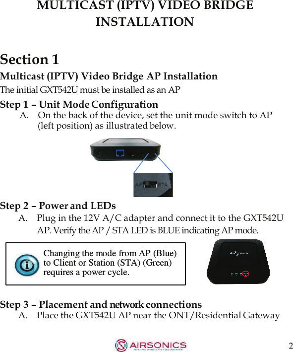 2  MULTICAST (IPTV) VIDEO BRIDGE INSTALLATION   Section 1 Multicast (IPTV) Video Bridge AP Installation The initial GXT542U must be installed as an AP Step 1 – Unit Mode Configuration A.   On the back of the device, set the unit mode switch to AP (left position) as illustrated below.     Step 2 – Power and LEDs A.    Plug in the 12V A/C adapter and connect it to the GXT542U AP. Verify the AP / STA LED is BLUE indicating AP mode.  Changing the mode from AP (Blue) to Client or Station (STA) (Green) requires a power cycle.   Step 3 – Placement and network connections A.    Place the GXT542U AP near the ONT/Residential Gateway 