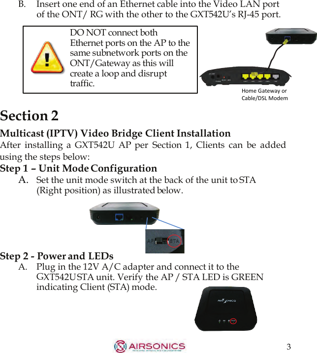 3  B.  Insert one end of an Ethernet cable into the Video LAN port of the ONT/ RG with the other to the GXT542U’s RJ-45 port.           Section 2 DO NOT connect both Ethernet ports on the AP to the same subnetwork ports on the ONT/Gateway as this will create a loop and disrupt traffic. Multicast (IPTV) Video Bridge Client Installation After  installing  a  GXT542U  AP per  Section  1,  Clients  can  be  added using the steps below: Step 1 – Unit Mode Configuration A.   Set the unit mode switch at the back of the unit to STA (Right position) as illustrated below.       Step 2 - Power and LEDs A.    Plug in the 12V A/C adapter and connect it to the GXT542U STA unit. Verify the AP / STA LED is GREEN indicating Client (STA) mode.   Home Gateway or Cable/DSL Modem 