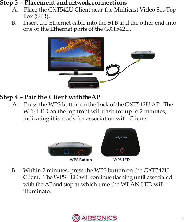 4  Step 3 – Placement and network connections A.    Place the GXT542U Client near the Multicast Video Set-Top Box (STB). B.  Insert the Ethernet cable into the STB and the other end into one of the Ethernet ports of the GXT542U.          Step 4 – Pair the Client with theAP A.    Press the WPS button on the back of the GXT542U AP. The WPS LED on the top front will flash for up to 2 minutes, indicating it is ready for association with Clients.         B.  Within 2 minutes, press the WPS button on the GXT542U Client.  The WPS LED will continue flashing until associated with the AP and stop at which time the WLAN LED will illuminate. WPS Button WPS LED 