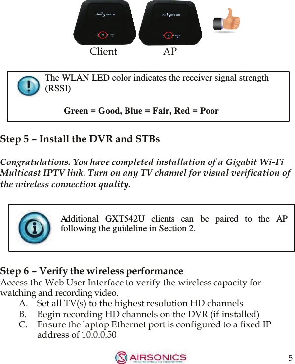 5       Client AP  The WLAN LED color indicates the receiver signal strength (RSSI)  Green = Good, Blue = Fair, Red = Poor   Step 5 – Install the DVR and STBs  Congratulations. You have completed installation of a Gigabit Wi-Fi Multicast IPTV link. Turn on any TV channel for visual verification of the wireless connection quality.   Additional   GXT542U   clients   can   be   paired  to   the   AP following the guideline in Section 2.    Step 6 – Verify the wireless performance Access the Web User Interface to verify the wireless capacity for watching and recording video. A.    Set all TV(s) to the highest resolution HD channels B. Begin recording HD channels on the DVR (if installed) C.    Ensure the laptop Ethernet port is configured to a fixed IP address of 10.0.0.50 