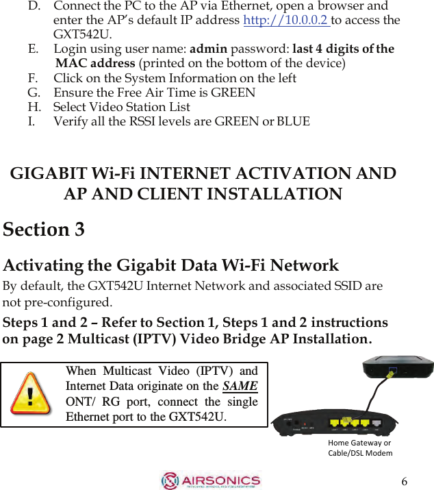 6  D.   Connect the PC to the AP via Ethernet, open a browser and enter the AP’s default IP address  http://10.0.0.2  to access the GXT542U. E. Login using user name: admin password: last 4 digits of the MAC address (printed on the bottom of the device) F.  Click on the System Information on the left G.    Ensure the Free Air Time is GREEN H.    Select Video Station List I.  Verify all the RSSI levels are GREEN or BLUE    GIGABIT Wi-Fi INTERNET ACTIVATION AND AP AND CLIENT INSTALLATION  Section 3  Activating the Gigabit Data Wi-Fi Network By default, the GXT542U Internet Network and associated SSID are not pre-configured. Steps 1 and 2 – Refer to Section 1, Steps 1 and 2 instructions on page 2 Multicast (IPTV) Video Bridge AP Installation.  When  Multicast  Video  (IPTV)  and Internet Data originate on the SAME ONT/  RG  port,  connect  the single Ethernet port to the GXT542U. Home Gateway or Cable/DSL Modem 