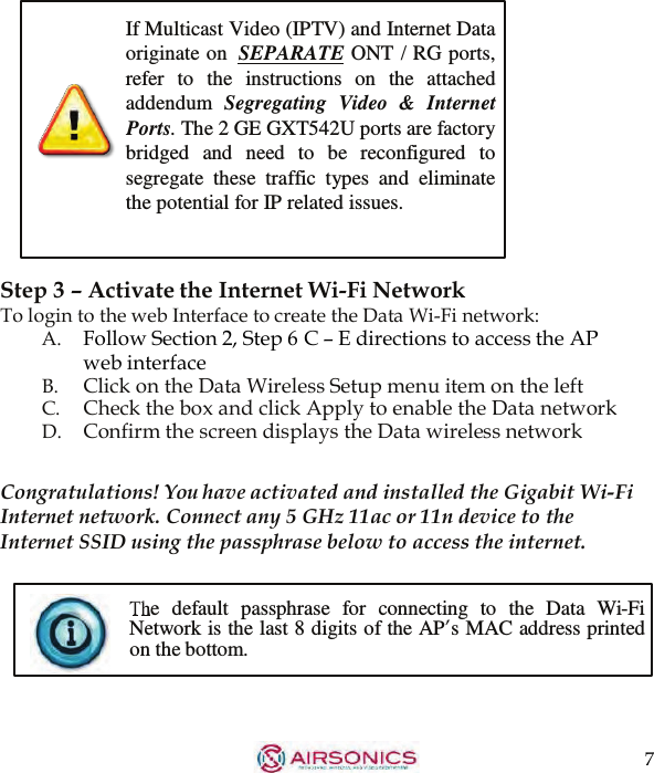 7  If Multicast Video (IPTV) and Internet Data originate on  SEPARATE ONT / RG ports, refer  to  the  instructions  on  the  attached addendum  Segregating  Video  &amp;  Internet Ports. The 2 GE GXT542U ports are factory bridged  and  need to  be  reconfigured  to segregate these  traffic  types  and  eliminate the potential for IP related issues.    Step 3 – Activate the Internet Wi-Fi Network To login to the web Interface to create the Data Wi-Fi network: A.    Follow Section 2, Step 6 C – E directions to access the AP web interface B.  Click on the Data Wireless Setup menu item on the left C.    Check the box and click Apply to enable the Data network D.    Confirm the screen displays the Data wireless network   Congratulations! You have activated and installed the Gigabit Wi-Fi Internet network. Connect any 5 GHz 11ac or 11n device to the Internet SSID using the passphrase below to access the internet.   e  default  passphrase  for  connecting  to  the  Data  Wi-Fi Network is the last 8 digits of the AP’s MAC address printed on the bottom. 