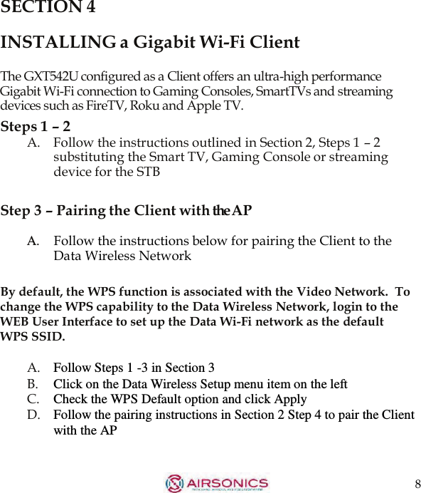 8  SECTION 4  INSTALLING a Gigabit Wi-Fi Client  The GXT542U configured as a Client offers an ultra-high performance Gigabit Wi-Fi connection to Gaming Consoles, SmartTVs and streaming devices such as FireTV, Roku and Apple TV. Steps 1 – 2 A.    Follow the instructions outlined in Section 2, Steps 1 – 2 substituting the Smart TV, Gaming Console or streaming device for the STB  Step 3 – Pairing the Client with theAP  A.    Follow the instructions below for pairing the Client to the Data Wireless Network  By default, the WPS function is associated with the Video Network.  To change the WPS capability to the Data Wireless Network, login to the WEB User Interface to set up the Data Wi-Fi network as the default WPS SSID.  A.   Follow Steps 1 -3 in Section 3 B. Click on the Data Wireless Setup menu item on the left C.    Check the WPS Default option and click Apply D.   Follow the pairing instructions in Section 2 Step 4 to pair the Client with the AP 