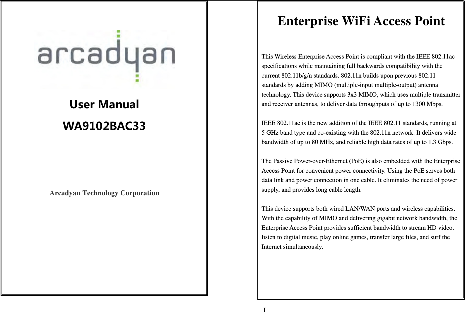   I     UserManualWA9102BAC33 Arcadyan Technology Corporation     Enterprise WiFi Access Point  This Wireless Enterprise Access Point is compliant with the IEEE 802.11ac specifications while maintaining full backwards compatibility with the current 802.11b/g/n standards. 802.11n builds upon previous 802.11 standards by adding MIMO (multiple-input multiple-output) antenna technology. This device supports 3x3 MIMO, which uses multiple transmitter and receiver antennas, to deliver data throughputs of up to 1300 Mbps.    IEEE 802.11ac is the new addition of the IEEE 802.11 standards, running at 5 GHz band type and co-existing with the 802.11n network. It delivers wide bandwidth of up to 80 MHz, and reliable high data rates of up to 1.3 Gbps.    The Passive Power-over-Ethernet (PoE) is also embedded with the Enterprise Access Point for convenient power connectivity. Using the PoE serves both data link and power connection in one cable. It eliminates the need of power supply, and provides long cable length.  This device supports both wired LAN/WAN ports and wireless capabilities. With the capability of MIMO and delivering gigabit network bandwidth, the Enterprise Access Point provides sufficient bandwidth to stream HD video, listen to digital music, play online games, transfer large files, and surf the Internet simultaneously.     