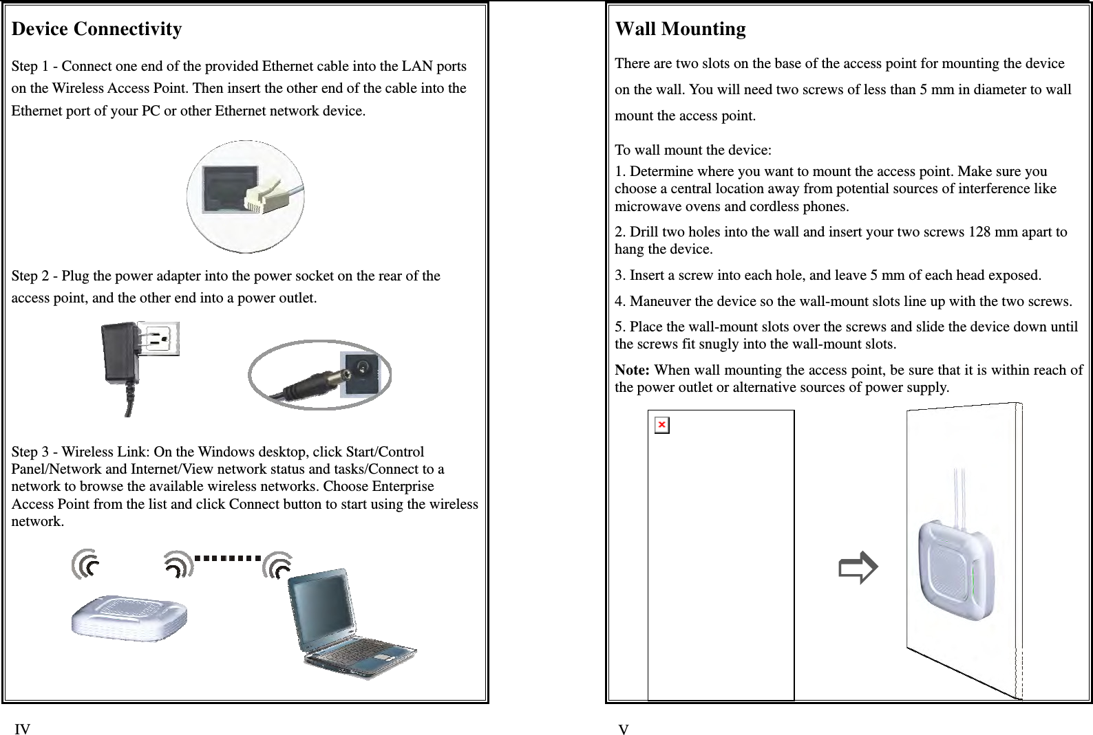   IV  V Device Connectivity Step 1 - Connect one end of the provided Ethernet cable into the LAN ports on the Wireless Access Point. Then insert the other end of the cable into the Ethernet port of your PC or other Ethernet network device.  Step 2 - Plug the power adapter into the power socket on the rear of the access point, and the other end into a power outlet.               Step 3 - Wireless Link: On the Windows desktop, click Start/Control Panel/Network and Internet/View network status and tasks/Connect to a network to browse the available wireless networks. Choose Enterprise Access Point from the list and click Connect button to start using the wireless network.   Wall Mounting There are two slots on the base of the access point for mounting the device on the wall. You will need two screws of less than 5 mm in diameter to wall mount the access point. To wall mount the device: 1. Determine where you want to mount the access point. Make sure you choose a central location away from potential sources of interference like microwave ovens and cordless phones. 2. Drill two holes into the wall and insert your two screws 128 mm apart to hang the device. 3. Insert a screw into each hole, and leave 5 mm of each head exposed. 4. Maneuver the device so the wall-mount slots line up with the two screws. 5. Place the wall-mount slots over the screws and slide the device down until the screws fit snugly into the wall-mount slots. Note: When wall mounting the access point, be sure that it is within reach of the power outlet or alternative sources of power supply.           