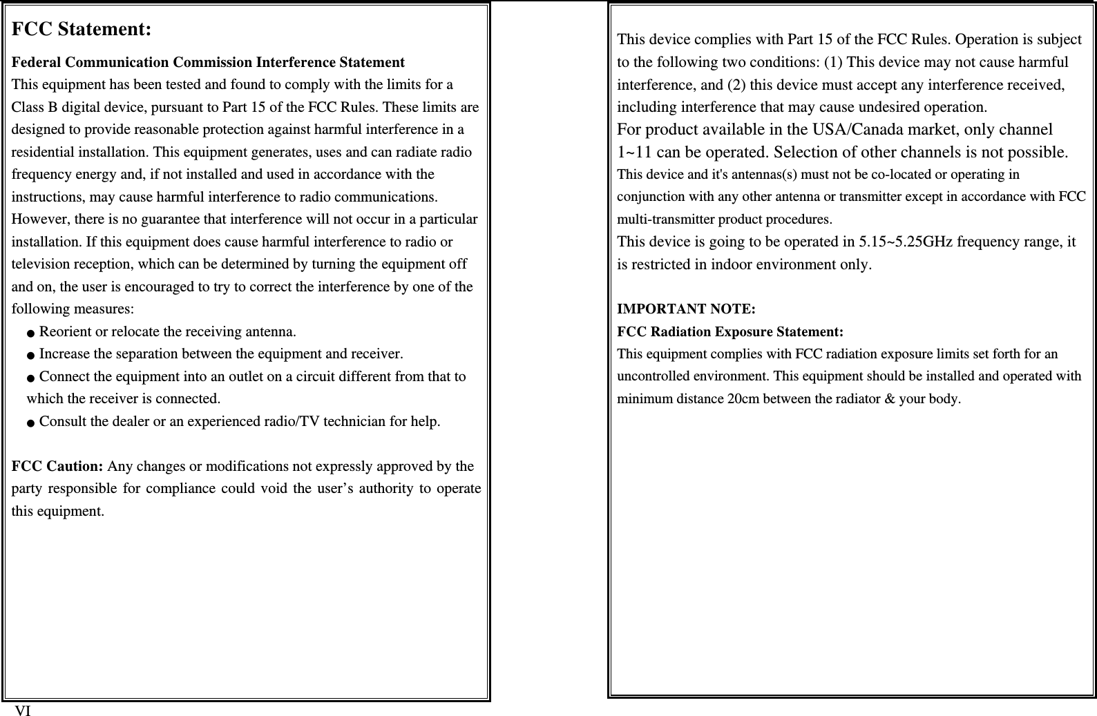   VI FCC Statement: Federal Communication Commission Interference Statement This equipment has been tested and found to comply with the limits for a Class B digital device, pursuant to Part 15 of the FCC Rules. These limits aredesigned to provide reasonable protection against harmful interference in a residential installation. This equipment generates, uses and can radiate radio frequency energy and, if not installed and used in accordance with the instructions, may cause harmful interference to radio communications. However, there is no guarantee that interference will not occur in a particularinstallation. If this equipment does cause harmful interference to radio or television reception, which can be determined by turning the equipment off and on, the user is encouraged to try to correct the interference by one of the following measures: ● Reorient or relocate the receiving antenna. ● Increase the separation between the equipment and receiver. ● Connect the equipment into an outlet on a circuit different from that to which the receiver is connected. ● Consult the dealer or an experienced radio/TV technician for help.  FCC Caution: Any changes or modifications not expressly approved by the party responsible for compliance could void the user’s authority to operate this equipment.  This device complies with Part 15 of the FCC Rules. Operation is subject to the following two conditions: (1) This device may not cause harmful interference, and (2) this device must accept any interference received, including interference that may cause undesired operation. For product available in the USA/Canada market, only channel 1~11 can be operated. Selection of other channels is not possible. This device and it&apos;s antennas(s) must not be co-located or operating in conjunction with any other antenna or transmitter except in accordance with FCC multi-transmitter product procedures. This device is going to be operated in 5.15~5.25GHz frequency range, it is restricted in indoor environment only.  IMPORTANT NOTE: FCC Radiation Exposure Statement: This equipment complies with FCC radiation exposure limits set forth for an uncontrolled environment. This equipment should be installed and operated with minimum distance 20cm between the radiator &amp; your body. 