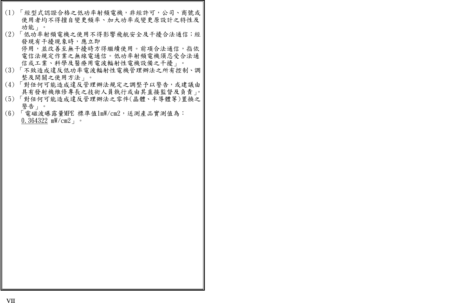   IX VII (1) 「經型式認證合格之低功率射頻電機，非經許可，公司、商號或使用者均不得擅自變更頻率、加大功率或變更原設計之特性及功能」。 (2) 「低功率射頻電機之使用不得影響飛航安全及干擾合法通信；經發現有干擾現象時，應立即 停用，並改善至無干擾時方得繼續使用。前項合法通信，指依電信法規定作業之無線電通信。低功率射頻電機須忍受合法通信或工業、科學及醫療用電波輻射性電機設備之干擾」。 (3) 「不致造成違反低功率電波輻射性電機管理辦法之所有控制、調整及開關之使用方法」。 (4) 「對任何可能造成違反管理辦法規定之調整予以警告，或建議由具有發射機維修專長之技術人員執行或由其直接監督及負責」。(5) 「對任何可能造成違反管理辦法之零件(晶體、半導體等)置換之警告」。 (6) 「電磁波曝露量MPE 標準值1mW/cm2，送測產品實測值為： 0.364322 mW/cm2」。  