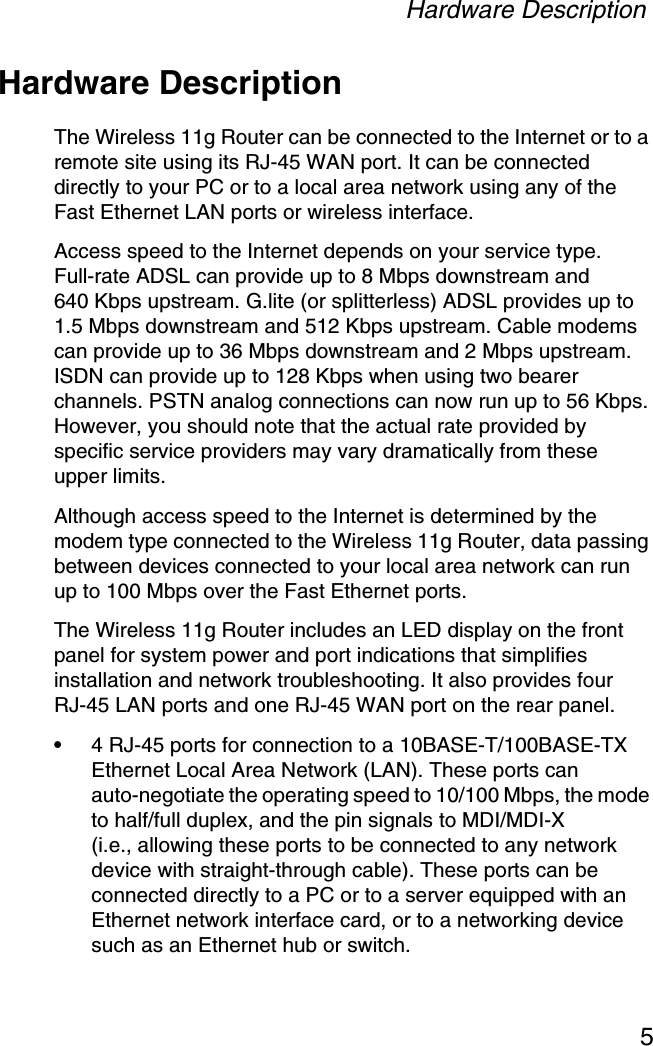 Hardware Description5Hardware DescriptionThe Wireless 11g Router can be connected to the Internet or to a remote site using its RJ-45 WAN port. It can be connected directly to your PC or to a local area network using any of the Fast Ethernet LAN ports or wireless interface.Access speed to the Internet depends on your service type. Full-rate ADSL can provide up to 8 Mbps downstream and 640 Kbps upstream. G.lite (or splitterless) ADSL provides up to 1.5 Mbps downstream and 512 Kbps upstream. Cable modems can provide up to 36 Mbps downstream and 2 Mbps upstream. ISDN can provide up to 128 Kbps when using two bearer channels. PSTN analog connections can now run up to 56 Kbps. However, you should note that the actual rate provided by specific service providers may vary dramatically from these upper limits.Although access speed to the Internet is determined by the modem type connected to the Wireless 11g Router, data passing between devices connected to your local area network can run up to 100 Mbps over the Fast Ethernet ports.The Wireless 11g Router includes an LED display on the front panel for system power and port indications that simplifies installation and network troubleshooting. It also provides four RJ-45 LAN ports and one RJ-45 WAN port on the rear panel.•4 RJ-45 ports for connection to a 10BASE-T/100BASE-TX Ethernet Local Area Network (LAN). These ports can auto-negotiate the operating speed to 10/100 Mbps, the mode to half/full duplex, and the pin signals to MDI/MDI-X (i.e., allowing these ports to be connected to any network device with straight-through cable). These ports can be connected directly to a PC or to a server equipped with an Ethernet network interface card, or to a networking device such as an Ethernet hub or switch.