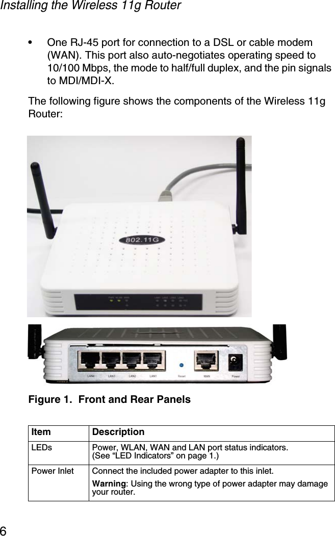 Installing the Wireless 11g Router6•One RJ-45 port for connection to a DSL or cable modem (WAN). This port also auto-negotiates operating speed to 10/100 Mbps, the mode to half/full duplex, and the pin signals to MDI/MDI-X.The following figure shows the components of the Wireless 11g Router: Figure 1.  Front and Rear PanelsItem DescriptionLEDs Power, WLAN, WAN and LAN port status indicators. (See “LED Indicators” on page 1.)Power Inlet Connect the included power adapter to this inlet.Warning: Using the wrong type of power adapter may damage your router.