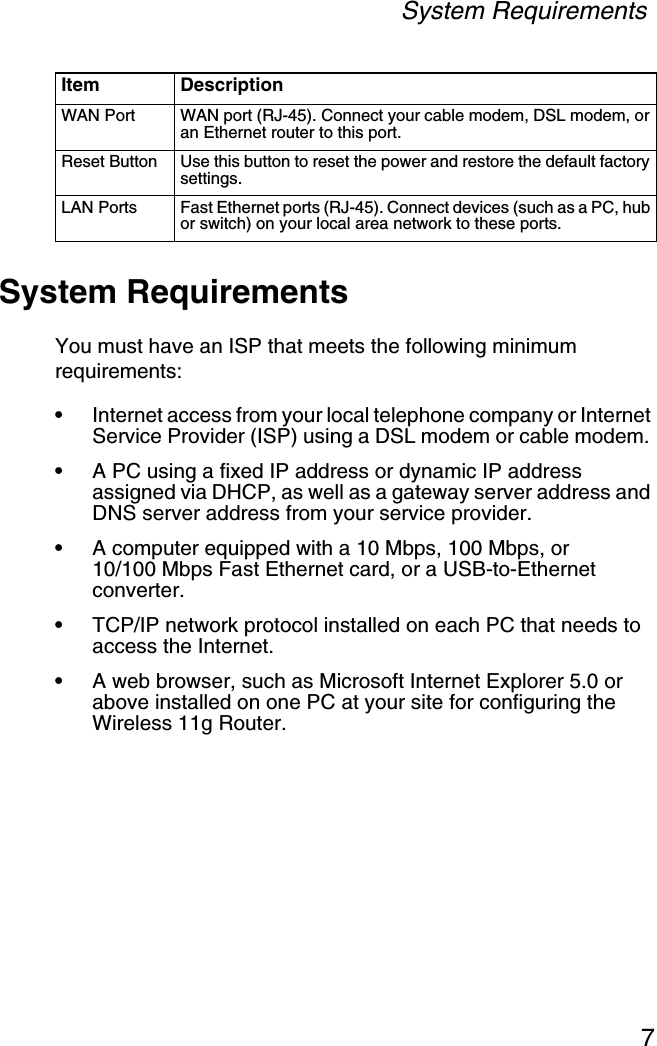 System Requirements7System RequirementsYou must have an ISP that meets the following minimum requirements:•Internet access from your local telephone company or Internet Service Provider (ISP) using a DSL modem or cable modem. •A PC using a fixed IP address or dynamic IP address assigned via DHCP, as well as a gateway server address and DNS server address from your service provider.•A computer equipped with a 10 Mbps, 100 Mbps, or10/100 Mbps Fast Ethernet card, or a USB-to-Ethernet converter.•TCP/IP network protocol installed on each PC that needs to access the Internet.•A web browser, such as Microsoft Internet Explorer 5.0 or above installed on one PC at your site for configuring the Wireless 11g Router.WAN Port WAN port (RJ-45). Connect your cable modem, DSL modem, or an Ethernet router to this port.Reset Button Use this button to reset the power and restore the default factory settings.LAN Ports Fast Ethernet ports (RJ-45). Connect devices (such as a PC, hub or switch) on your local area network to these ports.Item Description