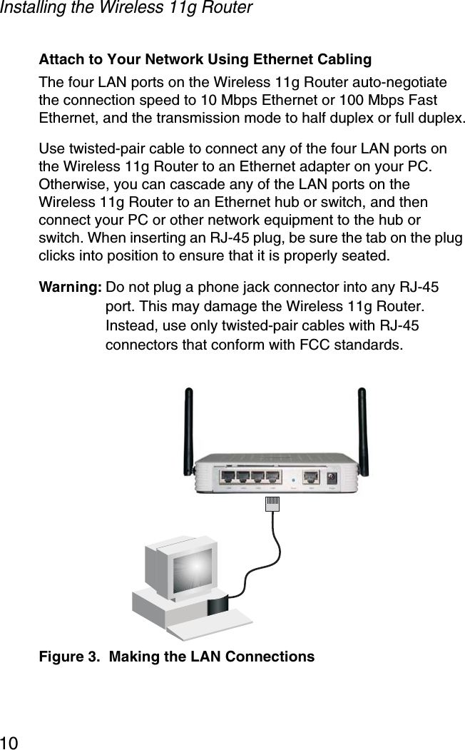 Installing the Wireless 11g Router10Attach to Your Network Using Ethernet CablingThe four LAN ports on the Wireless 11g Router auto-negotiate the connection speed to 10 Mbps Ethernet or 100 Mbps Fast Ethernet, and the transmission mode to half duplex or full duplex.Use twisted-pair cable to connect any of the four LAN ports on the Wireless 11g Router to an Ethernet adapter on your PC. Otherwise, you can cascade any of the LAN ports on the Wireless 11g Router to an Ethernet hub or switch, and then connect your PC or other network equipment to the hub or switch. When inserting an RJ-45 plug, be sure the tab on the plug clicks into position to ensure that it is properly seated. Warning: Do not plug a phone jack connector into any RJ-45 port. This may damage the Wireless 11g Router. Instead, use only twisted-pair cables with RJ-45 connectors that conform with FCC standards.Figure 3.  Making the LAN Connections