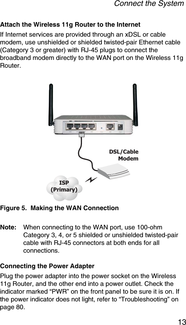 Connect the System13Attach the Wireless 11g Router to the InternetIf Internet services are provided through an xDSL or cable modem, use unshielded or shielded twisted-pair Ethernet cable (Category 3 or greater) with RJ-45 plugs to connect the broadband modem directly to the WAN port on the Wireless 11g Router.Figure 5.  Making the WAN ConnectionNote: When connecting to the WAN port, use 100-ohm Category 3, 4, or 5 shielded or unshielded twisted-pair cable with RJ-45 connectors at both ends for all connections.Connecting the Power AdapterPlug the power adapter into the power socket on the Wireless 11g Router, and the other end into a power outlet. Check the indicator marked “PWR” on the front panel to be sure it is on. If the power indicator does not light, refer to “Troubleshooting” on page 80.ISP(Primary)DSL/CableModem