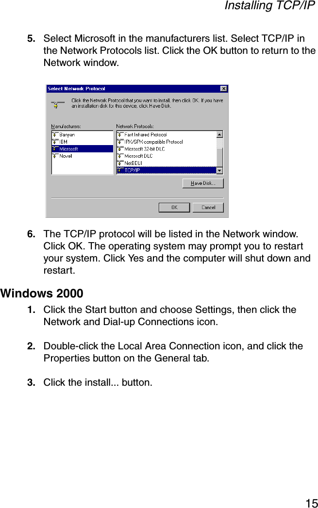 Installing TCP/IP155. Select Microsoft in the manufacturers list. Select TCP/IP in the Network Protocols list. Click the OK button to return to the Network window.6. The TCP/IP protocol will be listed in the Network window. Click OK. The operating system may prompt you to restart your system. Click Yes and the computer will shut down and restart.Windows 20001. Click the Start button and choose Settings, then click the Network and Dial-up Connections icon.2. Double-click the Local Area Connection icon, and click the Properties button on the General tab.3. Click the install... button.