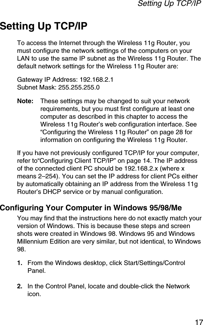 Setting Up TCP/IP17Setting Up TCP/IPTo access the Internet through the Wireless 11g Router, you must configure the network settings of the computers on your LAN to use the same IP subnet as the Wireless 11g Router. The default network settings for the Wireless 11g Router are:Gateway IP Address: 192.168.2.1Subnet Mask: 255.255.255.0Note: These settings may be changed to suit your network requirements, but you must first configure at least one computer as described in this chapter to access the Wireless 11g Router’s web configuration interface. See “Configuring the Wireless 11g Router” on page 28 for information on configuring the Wireless 11g Router. If you have not previously configured TCP/IP for your computer, refer to“Configuring Client TCP/IP” on page 14. The IP address of the connected client PC should be 192.168.2.x (where x means 2–254). You can set the IP address for client PCs either by automatically obtaining an IP address from the Wireless 11g Router’s DHCP service or by manual configuration.Configuring Your Computer in Windows 95/98/MeYou may find that the instructions here do not exactly match your version of Windows. This is because these steps and screen shots were created in Windows 98. Windows 95 and Windows Millennium Edition are very similar, but not identical, to Windows 98.1. From the Windows desktop, click Start/Settings/Control Panel.2. In the Control Panel, locate and double-click the Network icon.