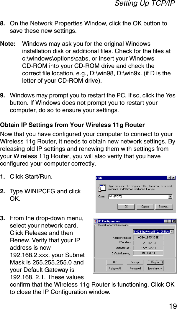 Setting Up TCP/IP198. On the Network Properties Window, click the OK button to save these new settings.Note: Windows may ask you for the original Windows installation disk or additional files. Check for the files at c:\windows\options\cabs, or insert your Windows CD-ROM into your CD-ROM drive and check the correct file location, e.g., D:\win98, D:\win9x. (if D is the letter of your CD-ROM drive).9. Windows may prompt you to restart the PC. If so, click the Yes button. If Windows does not prompt you to restart your computer, do so to ensure your settings.Obtain IP Settings from Your Wireless 11g RouterNow that you have configured your computer to connect to your Wireless 11g Router, it needs to obtain new network settings. By releasing old IP settings and renewing them with settings from your Wireless 11g Router, you will also verify that you have configured your computer correctly.1. Click Start/Run.2. Type WINIPCFG and click OK. 3. From the drop-down menu, select your network card. Click Release and then Renew. Verify that your IP address is now 192.168.2.xxx, your Subnet Mask is 255.255.255.0 and your Default Gateway is 192.168. 2.1. These values confirm that the Wireless 11g Router is functioning. Click OK to close the IP Configuration window.